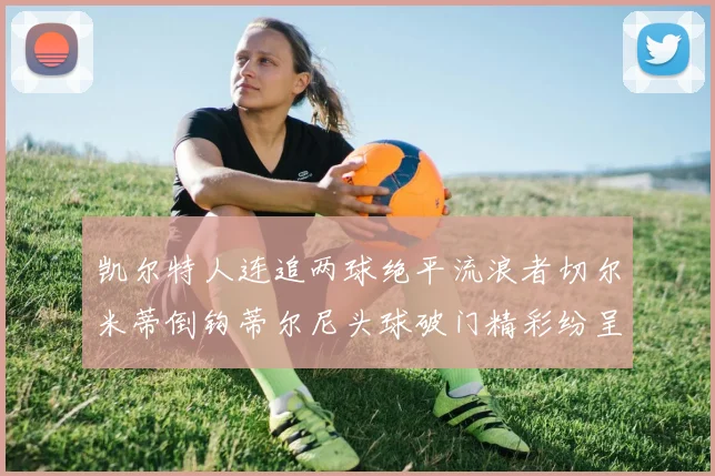凯尔特人连追两球绝平流浪者切尔米蒂倒钩蒂尔尼头球破门精彩纷呈