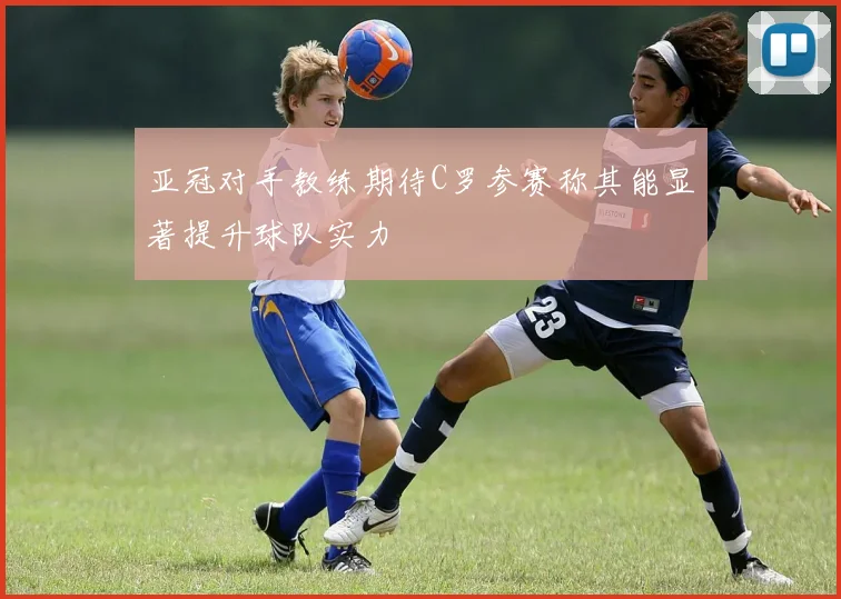 亚冠对手教练期待C罗参赛称其能显著提升球队实力