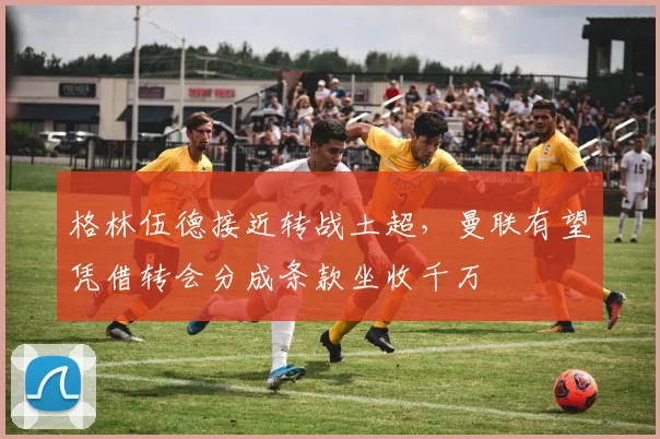 格林伍德接近转战土超，曼联有望凭借转会分成条款坐收千万