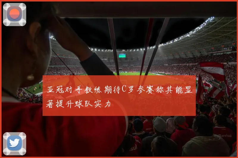亚冠对手教练期待C罗参赛称其能显著提升球队实力