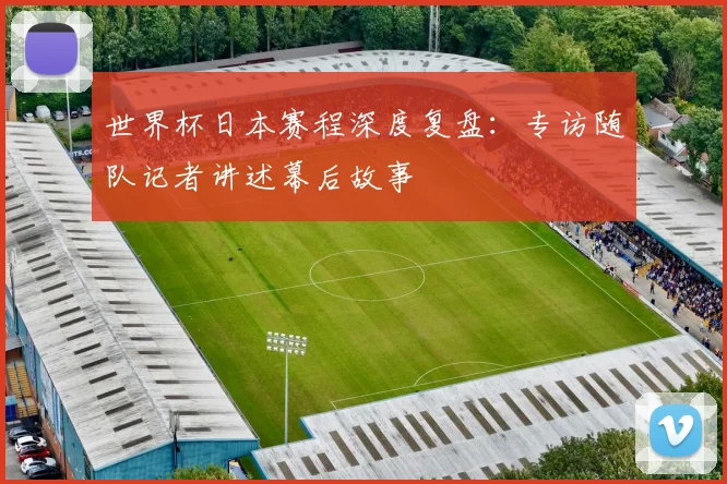 世界杯日本赛程深度复盘：专访随队记者讲述幕后故事