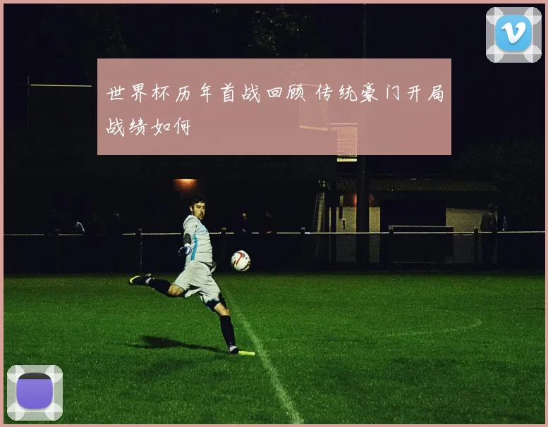 世界杯历年首战回顾 传统豪门开局战绩如何