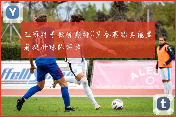 亚冠对手教练期待C罗参赛称其能显著提升球队实力