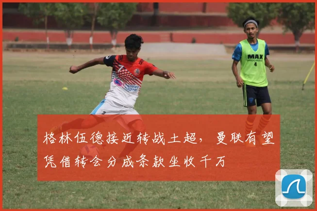 格林伍德接近转战土超，曼联有望凭借转会分成条款坐收千万