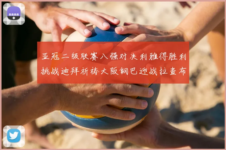 亚冠二级联赛八强对决利雅得胜利挑战迪拜祈祷大阪钢巴迎战拉查布里府