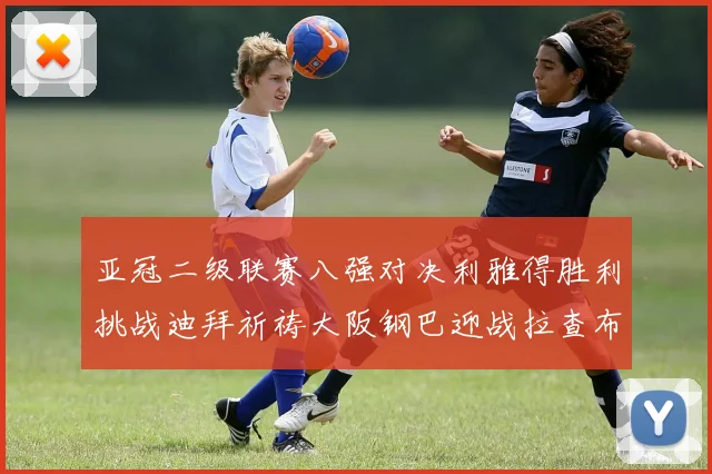 亚冠二级联赛八强对决利雅得胜利挑战迪拜祈祷大阪钢巴迎战拉查布里府