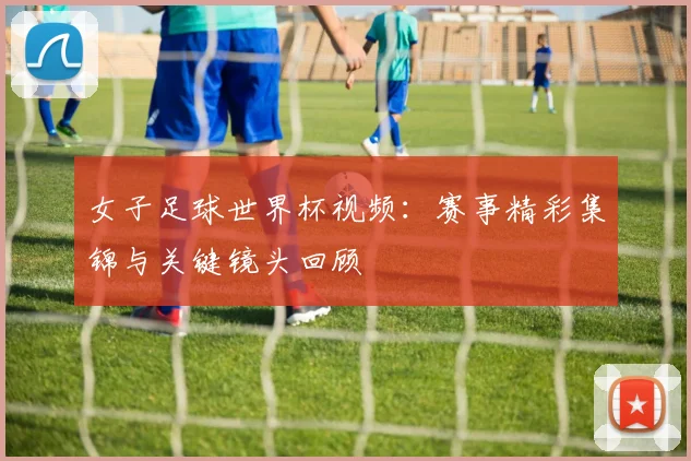 女子足球世界杯视频：赛事精彩集锦与关键镜头回顾