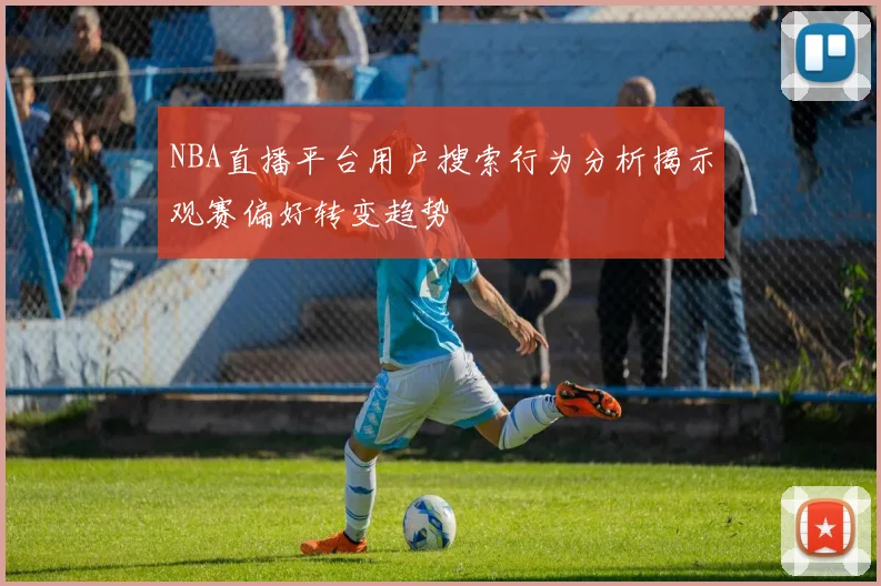 NBA直播平台用户搜索行为分析揭示观赛偏好转变趋势