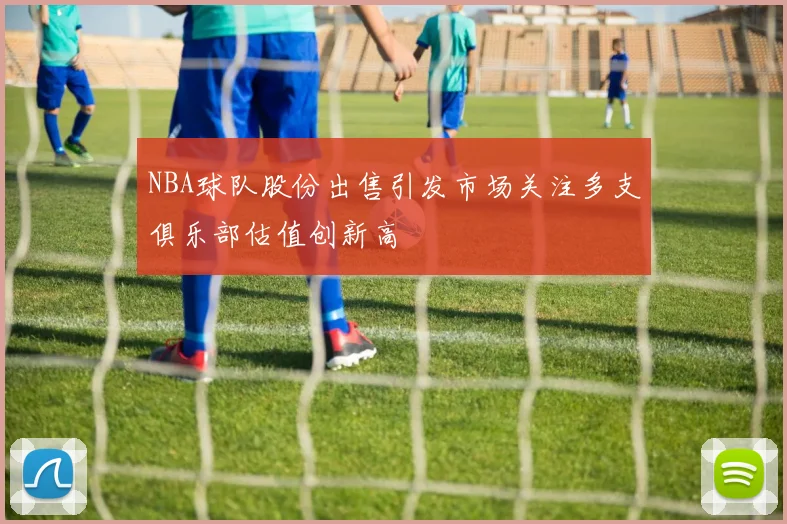 NBA球队股份出售引发市场关注多支俱乐部估值创新高
