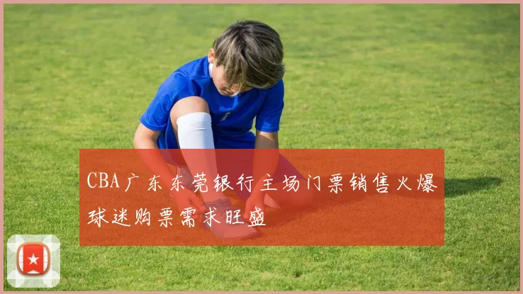 CBA广东东莞银行主场门票销售火爆球迷购票需求旺盛