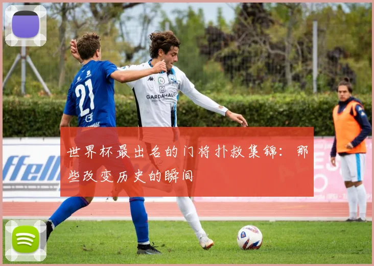 世界杯最出名的门将扑救集锦：那些改变历史的瞬间