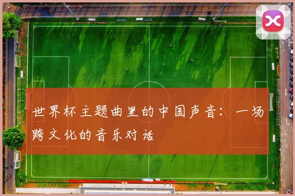 世界杯主题曲里的中国声音:一场跨文化的音乐对话