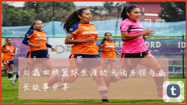 刘磊回顾篮球生涯的点滴历程与成长故事分享