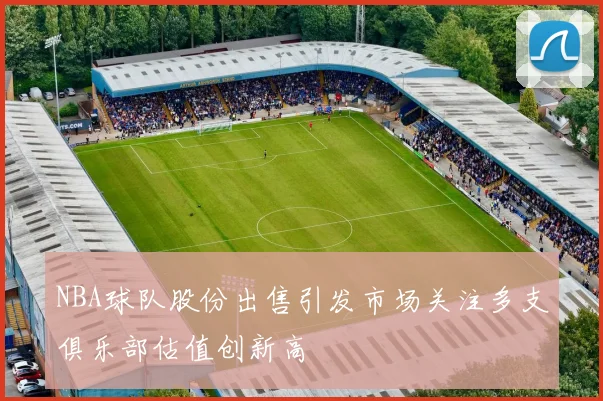 NBA球队股份出售引发市场关注多支俱乐部估值创新高