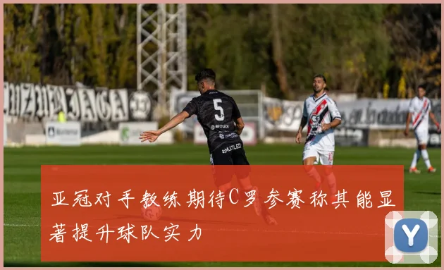 亚冠对手教练期待C罗参赛称其能显著提升球队实力
