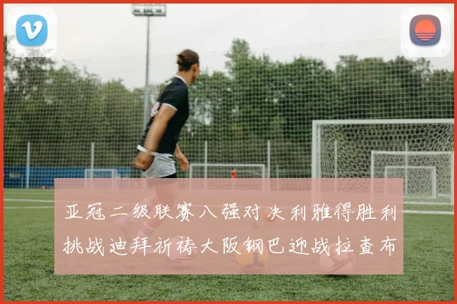 亚冠二级联赛八强对决利雅得胜利挑战迪拜祈祷大阪钢巴迎战拉查布里府