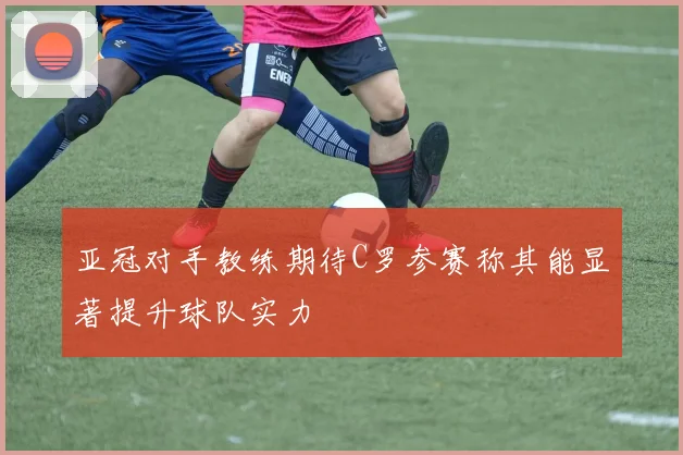 亚冠对手教练期待C罗参赛称其能显著提升球队实力