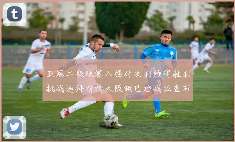 亚冠二级联赛八强对决利雅得胜利挑战迪拜祈祷大阪钢巴迎战拉查布里府