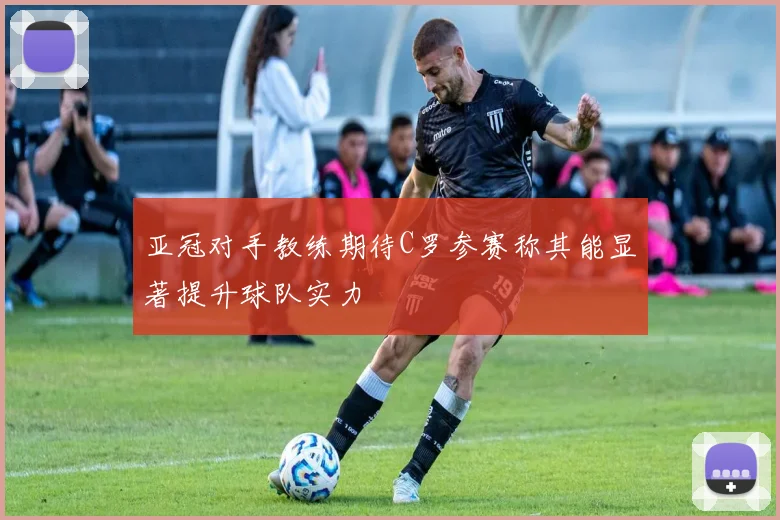 亚冠对手教练期待C罗参赛称其能显著提升球队实力