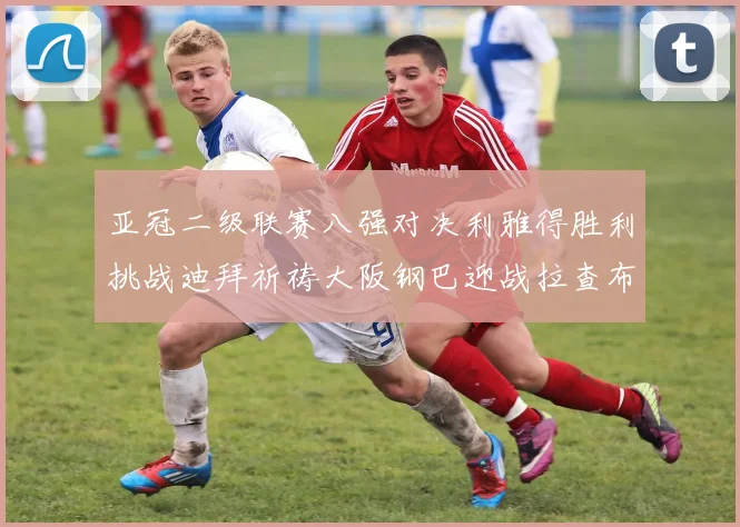亚冠二级联赛八强对决利雅得胜利挑战迪拜祈祷大阪钢巴迎战拉查布里府