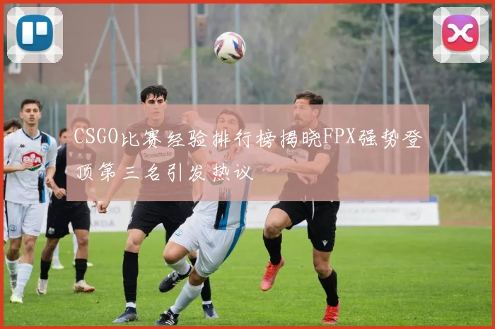 CSGO比赛经验排行榜揭晓FPX强势登顶第三名引发热议