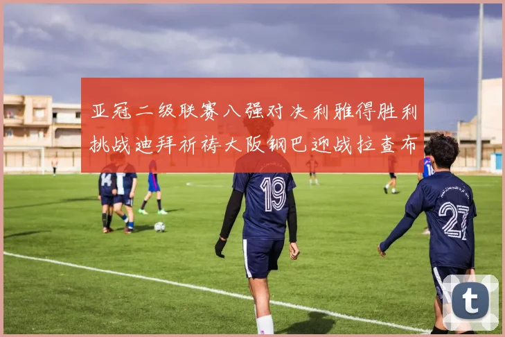 亚冠二级联赛八强对决利雅得胜利挑战迪拜祈祷大阪钢巴迎战拉查布里府