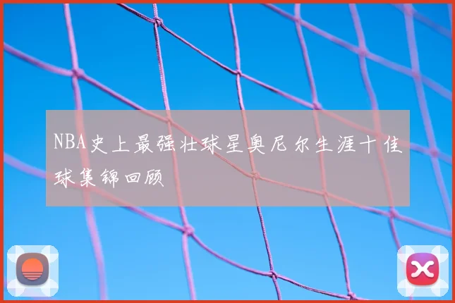 NBA史上最强壮球星奥尼尔生涯十佳球集锦回顾