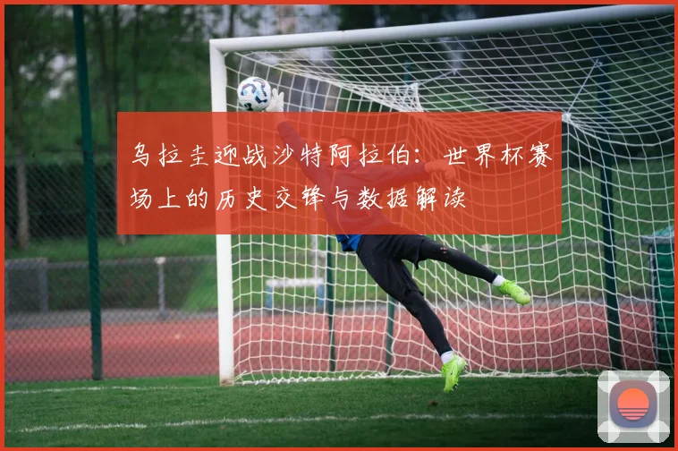 乌拉圭迎战沙特阿拉伯：世界杯赛场上的历史交锋与数据解读