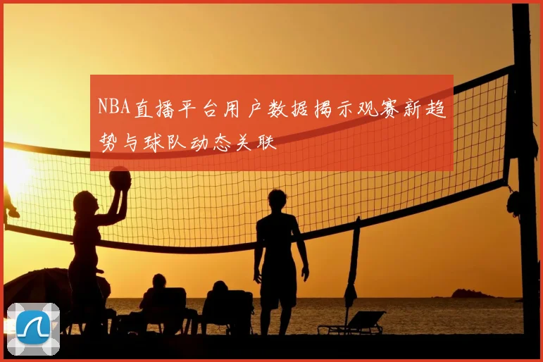NBA直播平台用户数据揭示观赛新趋势与球队动态关联