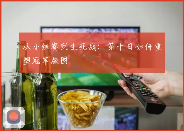 从小组赛到生死战：第十日如何重塑冠军版图