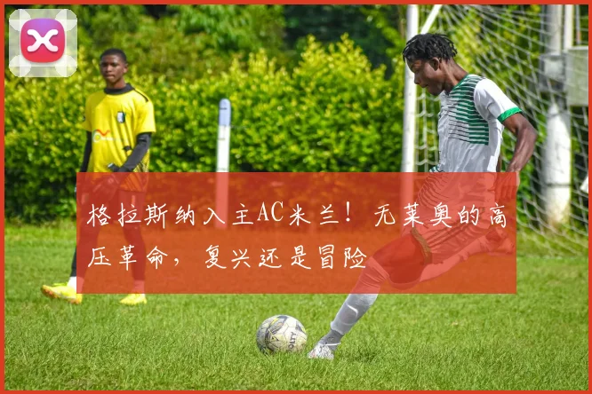 格拉斯纳入主AC米兰！无莱奥的高压革命，复兴还是冒险