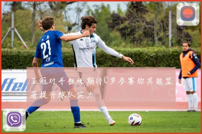 亚冠对手教练期待C罗参赛称其能显著提升球队实力