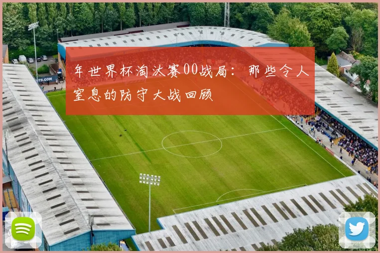 年世界杯淘汰赛00战局：那些令人窒息的防守大战回顾