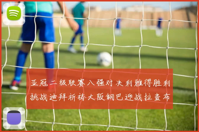亚冠二级联赛八强对决利雅得胜利挑战迪拜祈祷大阪钢巴迎战拉查布里府