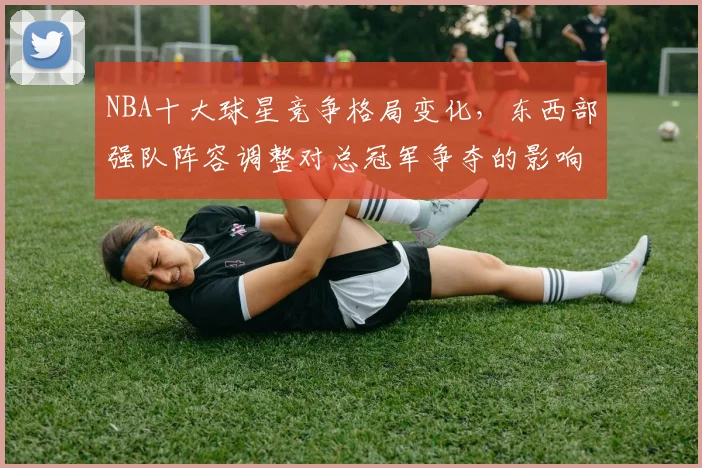 NBA十大球星竞争格局变化,东西部强队阵容调整对总冠军争夺的影响分析