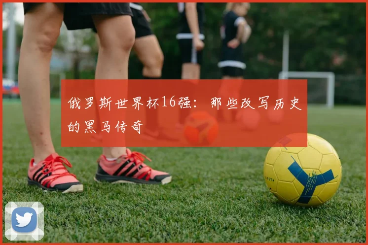 俄罗斯世界杯16强：那些改写历史的黑马传奇
