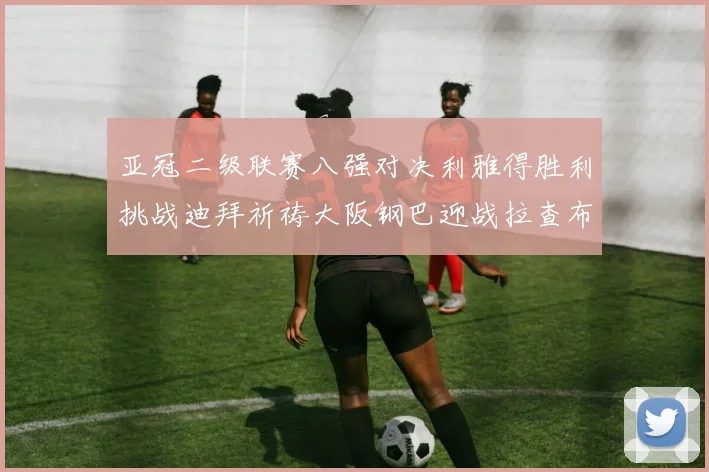 亚冠二级联赛八强对决利雅得胜利挑战迪拜祈祷大阪钢巴迎战拉查布里府