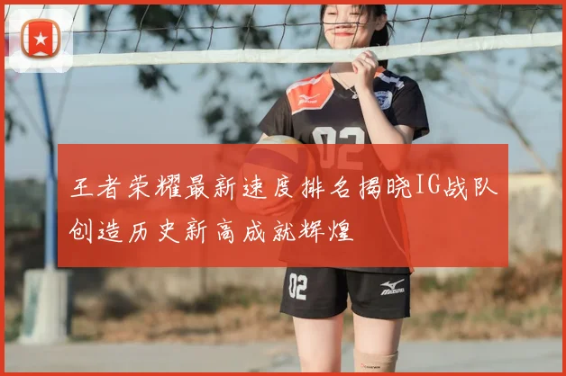 王者荣耀最新速度排名揭晓IG战队创造历史新高成就辉煌