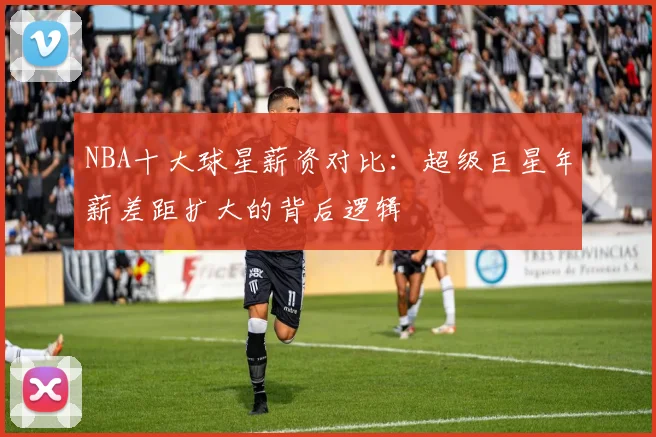 NBA十大球星薪资对比：超级巨星年薪差距扩大的背后逻辑