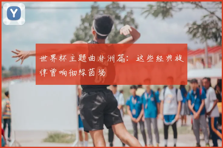 世界杯主题曲非洲篇:这些经典旋律曾响彻绿茵场
