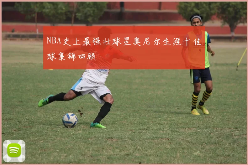 NBA史上最强壮球星奥尼尔生涯十佳球集锦回顾