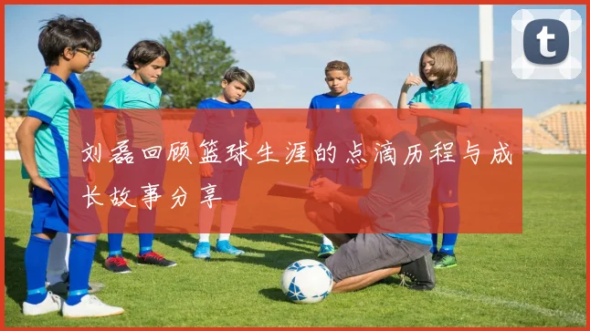 刘磊回顾篮球生涯的点滴历程与成长故事分享