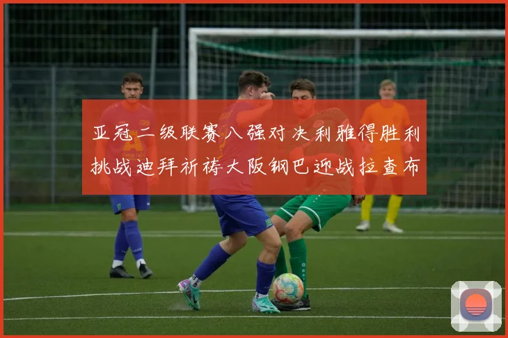 亚冠二级联赛八强对决利雅得胜利挑战迪拜祈祷大阪钢巴迎战拉查布里府