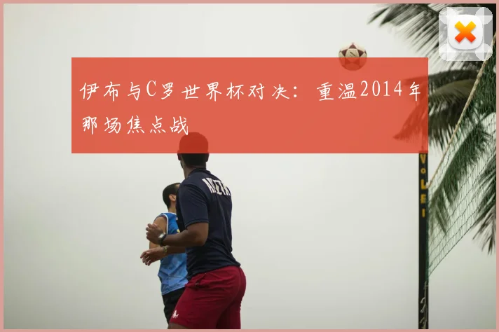 伊布与C罗世界杯对决：重温2014年那场焦点战
