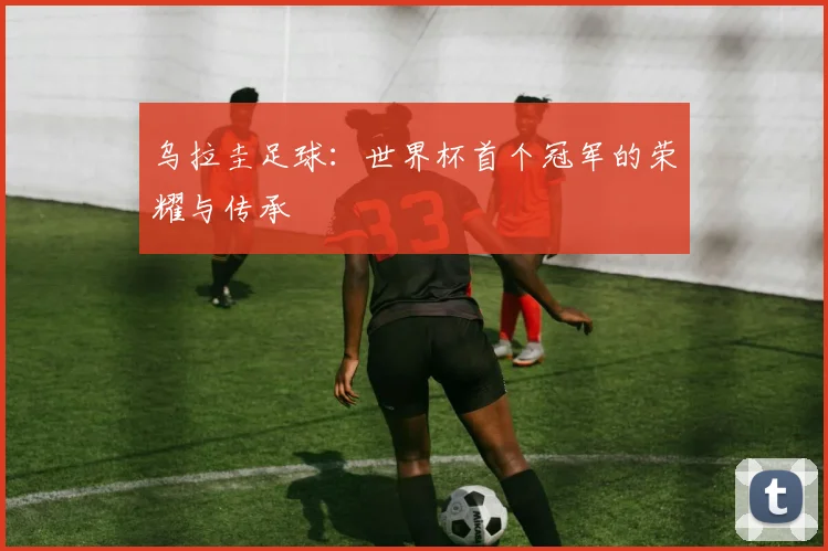 乌拉圭足球：世界杯首个冠军的荣耀与传承