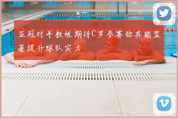 亚冠对手教练期待C罗参赛称其能显著提升球队实力