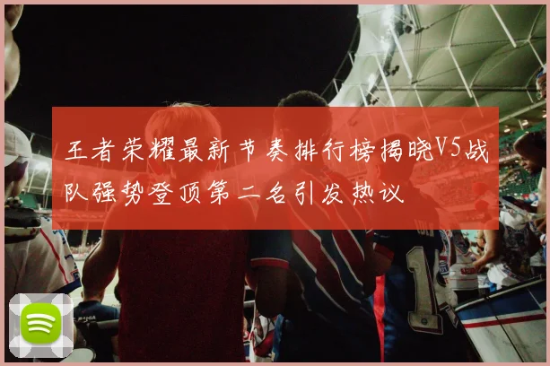 王者荣耀最新节奏排行榜揭晓V5战队强势登顶第二名引发热议