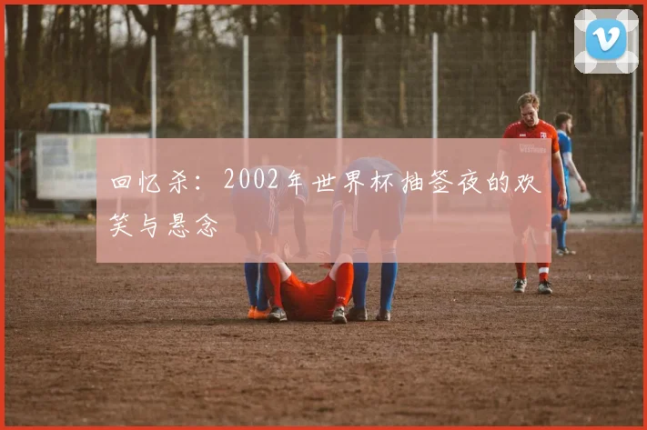 回忆杀：2002年世界杯抽签夜的欢笑与悬念