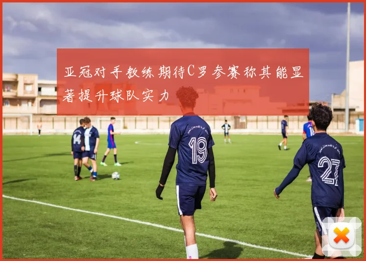 亚冠对手教练期待C罗参赛称其能显著提升球队实力