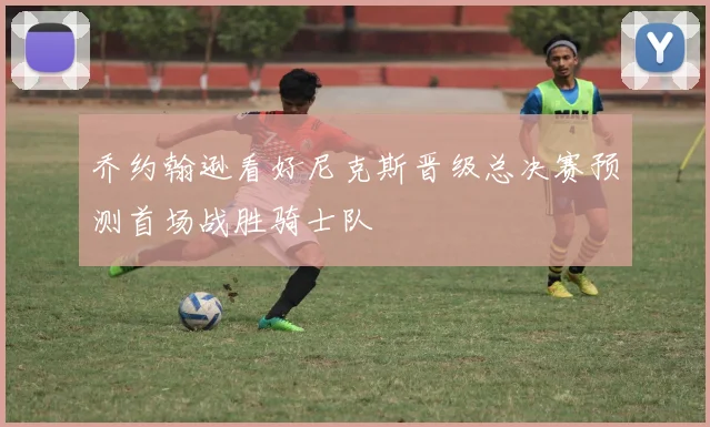 乔约翰逊看好尼克斯晋级总决赛预测首场战胜骑士队